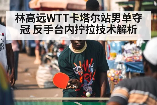 林高远WTT卡塔尔站男单夺冠 反手台内拧拉技术解析