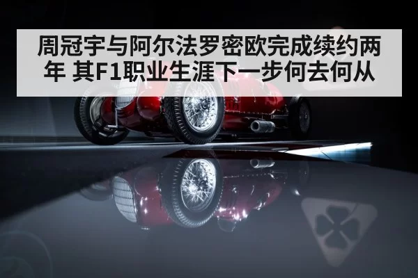 周冠宇与阿尔法罗密欧完成续约两年 其F1职业生涯下一步何去何从